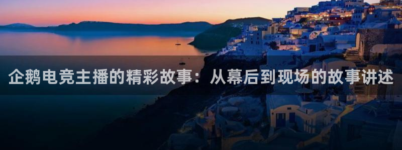 南宫电竞贴吧：企鹅电竞主播的精彩故事：从幕后到现场的故事讲述