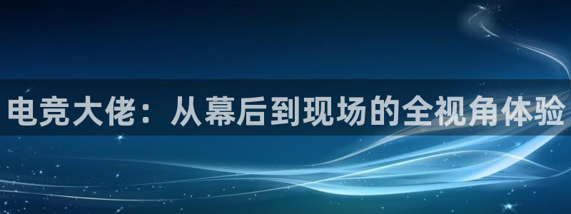 南宫电竞登陆：电竞大佬：从幕后到现场的全视角体验